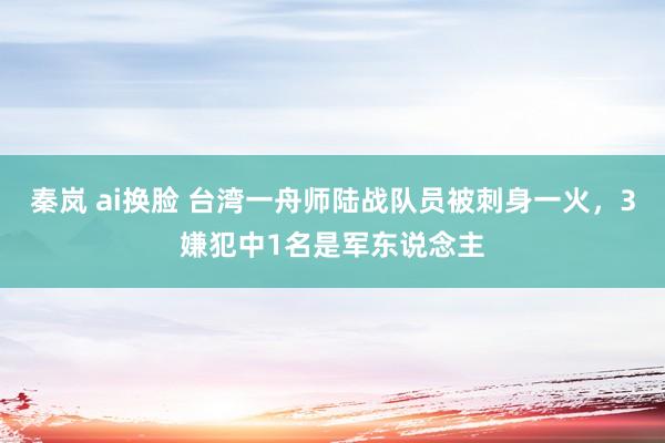 秦岚 ai换脸 台湾一舟师陆战队员被刺身一火，3嫌犯中1名是军东说念主