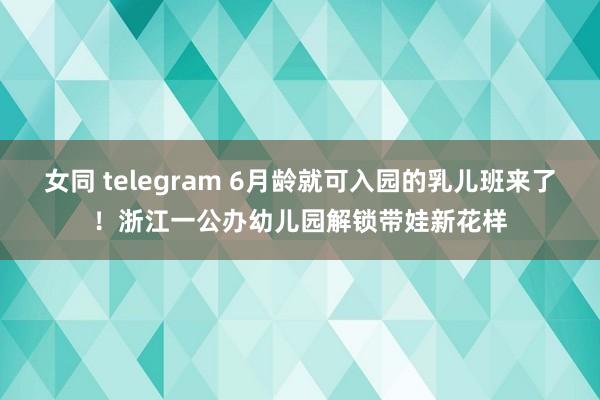 女同 telegram 6月龄就可入园的乳儿班来了！浙江一公办幼儿园解锁带娃新花样