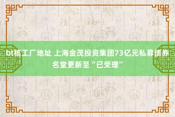 bt核工厂地址 上海金茂投资集团73亿元私募债券名堂更新至“已受理”