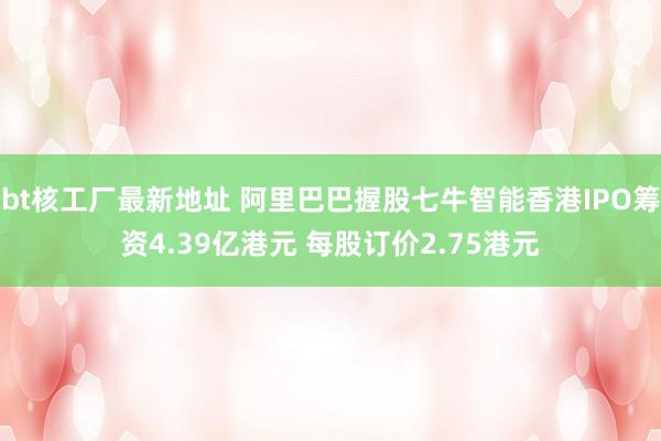 bt核工厂最新地址 阿里巴巴握股七牛智能香港IPO筹资4.39亿港元 每股订价2.75港元