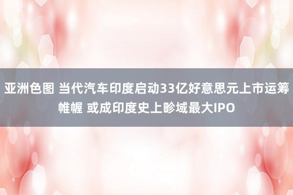 亚洲色图 当代汽车印度启动33亿好意思元上市运筹帷幄 或成印度史上畛域最大IPO