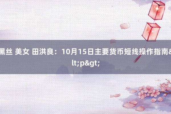 黑丝 美女 田洪良：10月15日主要货币短线操作指南<p>