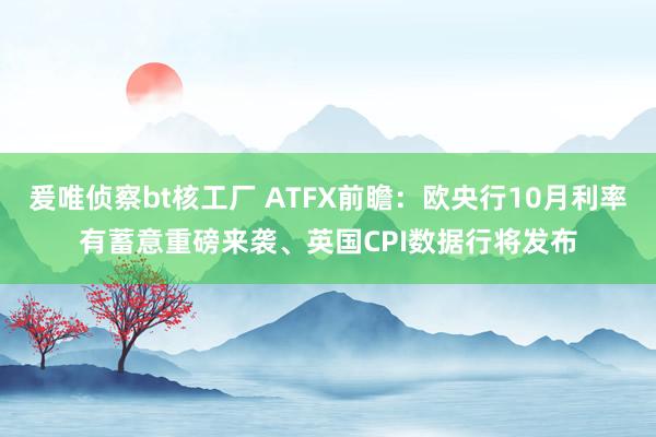 爰唯侦察bt核工厂 ATFX前瞻：欧央行10月利率有蓄意重磅来袭、英国CPI数据行将发布