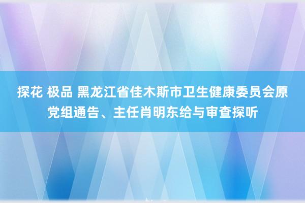 探花 极品 黑龙江省佳木斯市卫生健康委员会原党组通告、主任肖明东给与审查探听