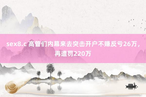 sex8.c 高管们内幕来去突击开户不赚反亏26万，再遭罚220万