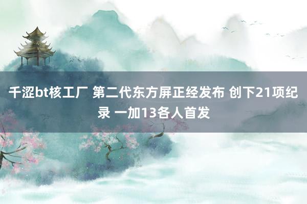 千涩bt核工厂 第二代东方屏正经发布 创下21项纪录 一加13各人首发