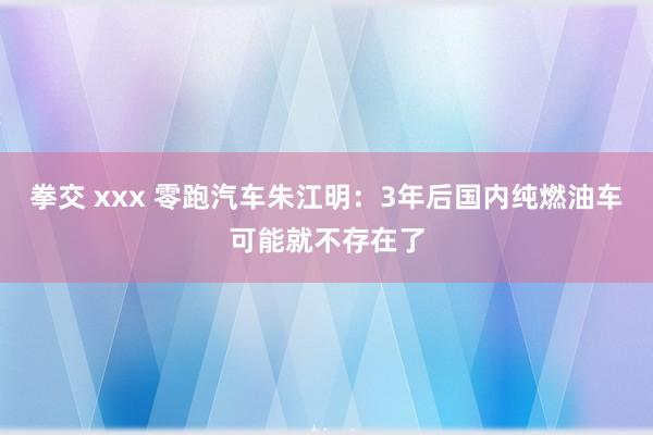 拳交 xxx 零跑汽车朱江明：3年后国内纯燃油车可能就不存在了