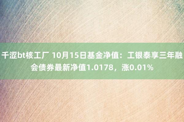 千涩bt核工厂 10月15日基金净值：工银泰享三年融会债券最新净值1.0178，涨0.01%