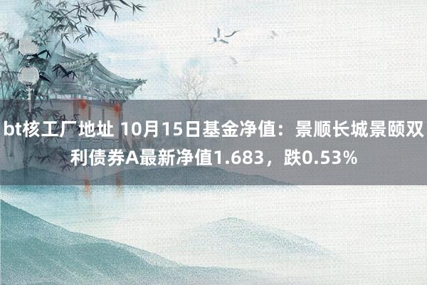 bt核工厂地址 10月15日基金净值：景顺长城景颐双利债券A最新净值1.683，跌0.53%