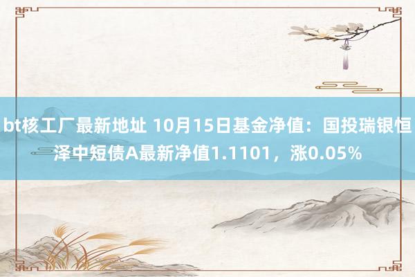 bt核工厂最新地址 10月15日基金净值：国投瑞银恒泽中短债A最新净值1.1101，涨0.05%