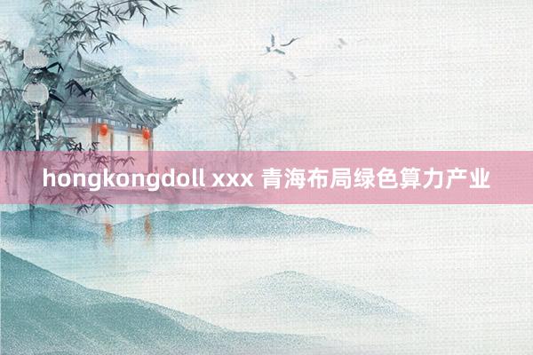 hongkongdoll xxx 青海布局绿色算力产业