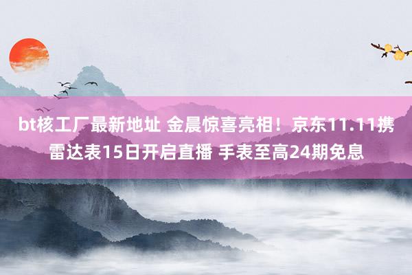 bt核工厂最新地址 金晨惊喜亮相！京东11.11携雷达表15日开启直播 手表至高24期免息