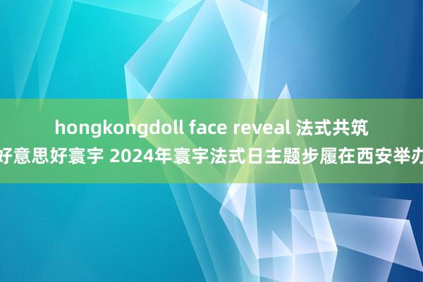 hongkongdoll face reveal 法式共筑好意思好寰宇 2024年寰宇法式日主题步履在西安举办