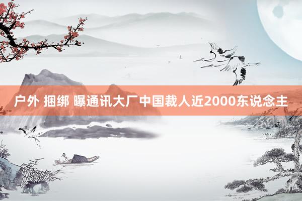 户外 捆绑 曝通讯大厂中国裁人近2000东说念主