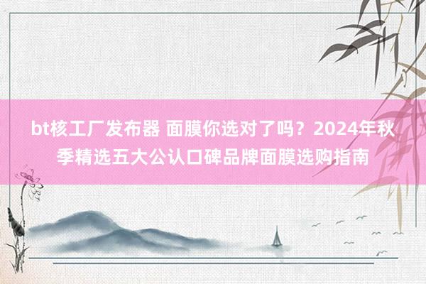 bt核工厂发布器 面膜你选对了吗？2024年秋季精选五大公认口碑品牌面膜选购指南