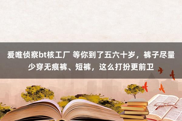 爰唯侦察bt核工厂 等你到了五六十岁，裤子尽量少穿无痕裤、短裤，这么打扮更前卫