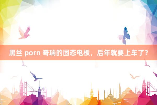 黑丝 porn 奇瑞的固态电板，后年就要上车了？