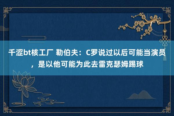 千涩bt核工厂 勒伯夫：C罗说过以后可能当演员，是以他可能为此去雷克瑟姆踢球