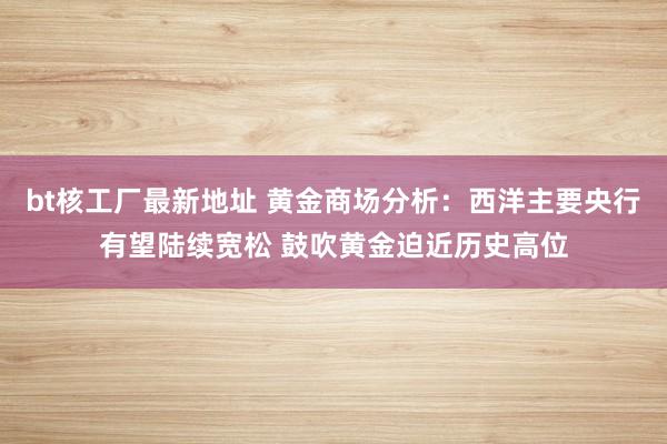 bt核工厂最新地址 黄金商场分析：西洋主要央行有望陆续宽松 鼓吹黄金迫近历史高位