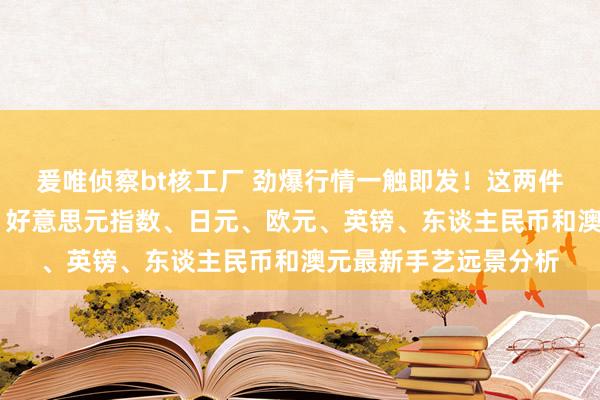 爰唯侦察bt核工厂 劲爆行情一触即发！这两件大事恐激励市集巨震 好意思元指数、日元、欧元、英镑、东谈主民币和澳元最新手艺远景分析