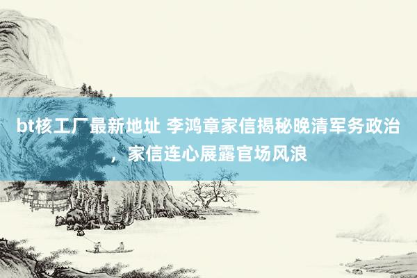 bt核工厂最新地址 李鸿章家信揭秘晚清军务政治，家信连心展露官场风浪