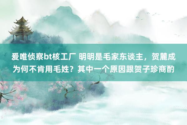 爰唯侦察bt核工厂 明明是毛家东谈主，贺麓成为何不肯用毛姓？其中一个原因跟贺子珍商酌