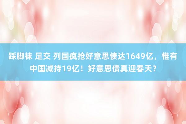 踩脚袜 足交 列国疯抢好意思债达1649亿，惟有中国减持19亿！好意思债真迎春天？