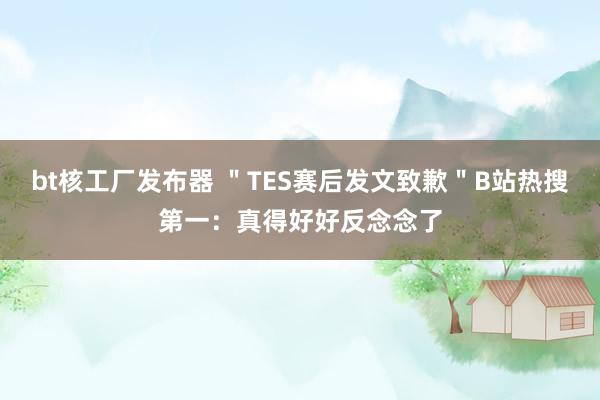 bt核工厂发布器 ＂TES赛后发文致歉＂B站热搜第一：真得好好反念念了