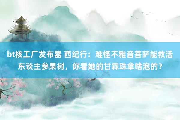 bt核工厂发布器 西纪行：难怪不雅音菩萨能救活东谈主参果树，你看她的甘霖珠拿啥泡的？