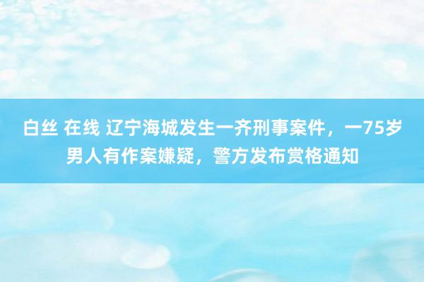 白丝 在线 辽宁海城发生一齐刑事案件，一75岁男人有作案嫌疑，<a href=