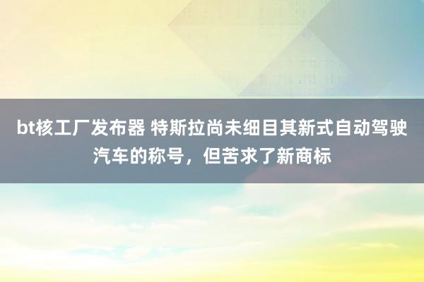 bt核工厂发布器 特斯拉尚未细目其新式自动驾驶汽车的称号，但苦求了新商标