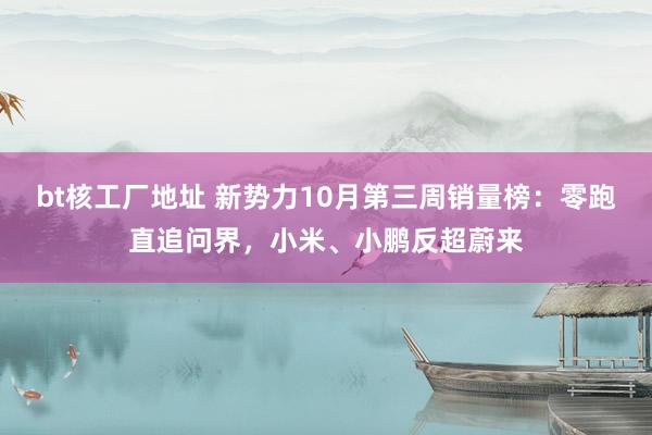 bt核工厂地址 新势力10月第三周销量榜：零跑直追问界，小米、小鹏反超蔚来