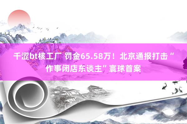 千涩bt核工厂 罚金65.58万！北京通报打击“作事闭店东谈主”寰球首案