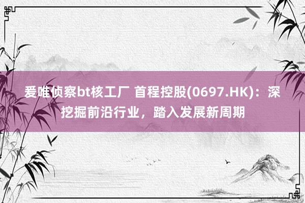 爰唯侦察bt核工厂 首程控股(0697.HK)：深挖掘前沿行业，踏入发展新周期