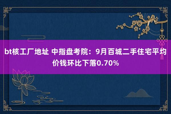 bt核工厂地址 中指盘考院：9月百城二手住宅平均价钱环比下落0.70%