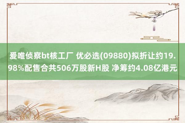 爰唯侦察bt核工厂 优必选(09880)拟折让约19.98%配售合共506万股新H股 净筹约4.08亿港元