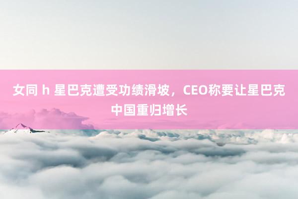 女同 h 星巴克遭受功绩滑坡，CEO称要让星巴克中国重归增长