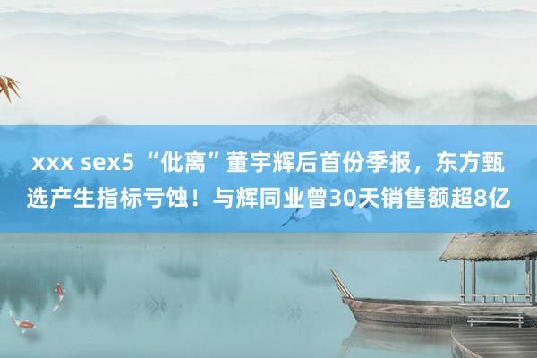 xxx sex5 “仳离”董宇辉后首份季报，东方甄选产生指标亏蚀！与辉同业曾30天销售额超8亿