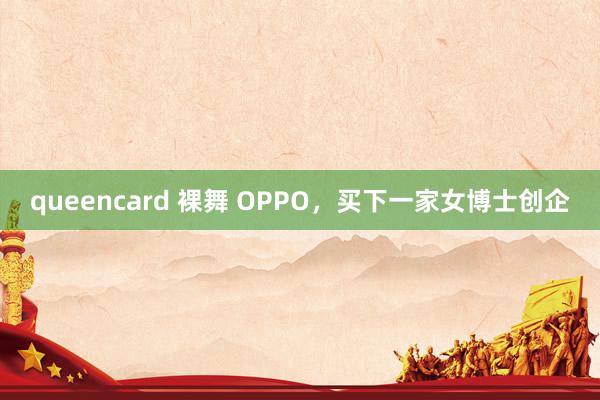 queencard 裸舞 OPPO，买下一家女博士创企