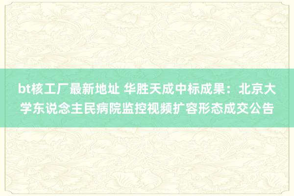 bt核工厂最新地址 华胜天成中标成果：北京大学东说念主民病院监控视频扩容形态成交公告