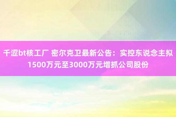 千涩bt核工厂 密尔克卫最新公告：实控东说念主拟1500万元至3000万元增抓公司股份