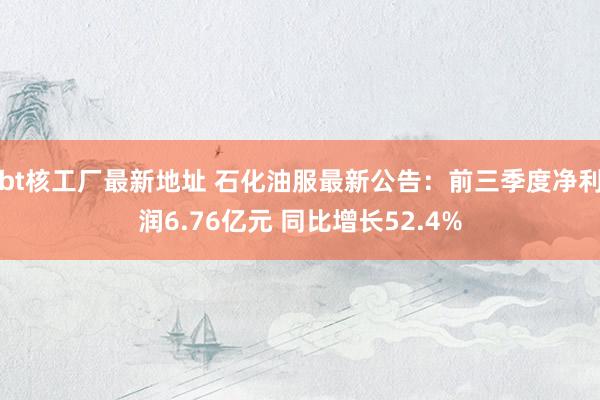 bt核工厂最新地址 石化油服最新公告：前三季度净利润6.76亿元 同比增长52.4%