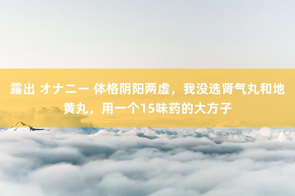 露出 オナニー 体格阴阳两虚，我没选肾气丸和地黄丸，用一个15味药的大方子