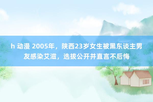 h 动漫 2005年，陕西23岁女生被黑东谈主男友感染艾滋，选拔公开并直言不后悔