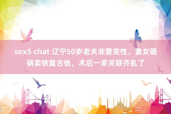 sex5 chat 辽宁50岁老夫非要变性，妻女砸锅卖铁复古他，术后一家关联齐乱了