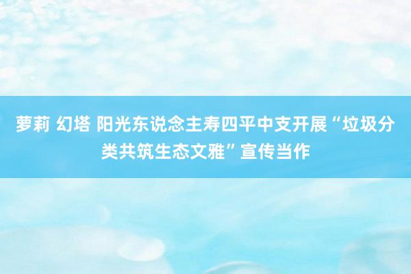 萝莉 幻塔 阳光东说念主寿四平中支开展“垃圾分类共筑生态文雅”宣传当作