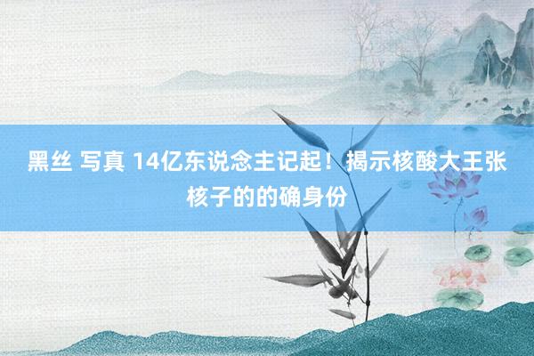 黑丝 写真 14亿东说念主记起！揭示核酸大王张核子的的确身份