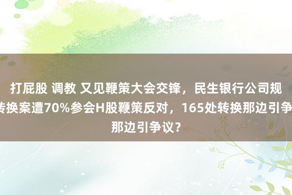 打屁股 调教 又见鞭策大会交锋，民生银行公司规章转换案遭70%参会H股鞭策反对，165处转换那边引争议？