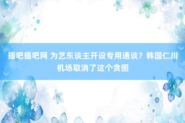 插吧插吧网 为艺东谈主开设专用通谈？韩国仁川机场取消了这个贪图