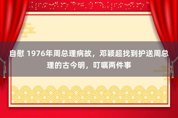 自慰 1976年周总理病故，邓颖超找到护送周总理的古今明，叮嘱两件事